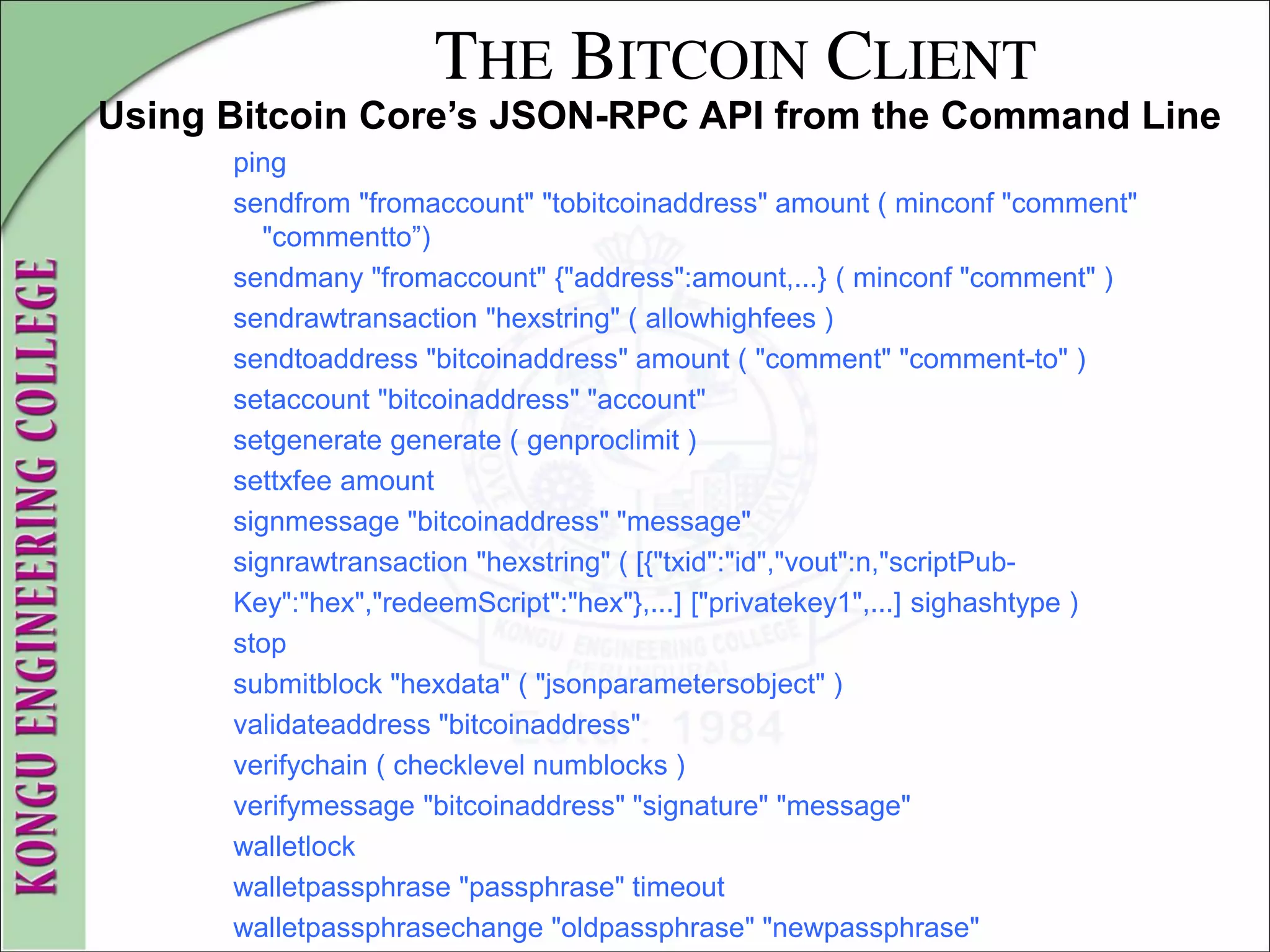 THE BITCOIN CLIENT
Using Bitcoin Core’s JSON-RPC API from the Command Line
ping
sendfrom "fromaccount" "tobitcoinaddress" amount ( minconf "comment"
"commentto”)
sendmany "fromaccount" {"address":amount,...} ( minconf "comment" )
sendrawtransaction "hexstring" ( allowhighfees )
sendtoaddress "bitcoinaddress" amount ( "comment" "comment-to" )
setaccount "bitcoinaddress" "account"
setgenerate generate ( genproclimit )
settxfee amount
signmessage "bitcoinaddress" "message"
signrawtransaction "hexstring" ( [{"txid":"id","vout":n,"scriptPub-
Key":"hex","redeemScript":"hex"},...] ["privatekey1",...] sighashtype )
stop
submitblock "hexdata" ( "jsonparametersobject" )
validateaddress "bitcoinaddress"
verifychain ( checklevel numblocks )
verifymessage "bitcoinaddress" "signature" "message"
walletlock
walletpassphrase "passphrase" timeout
walletpassphrasechange "oldpassphrase" "newpassphrase"
 