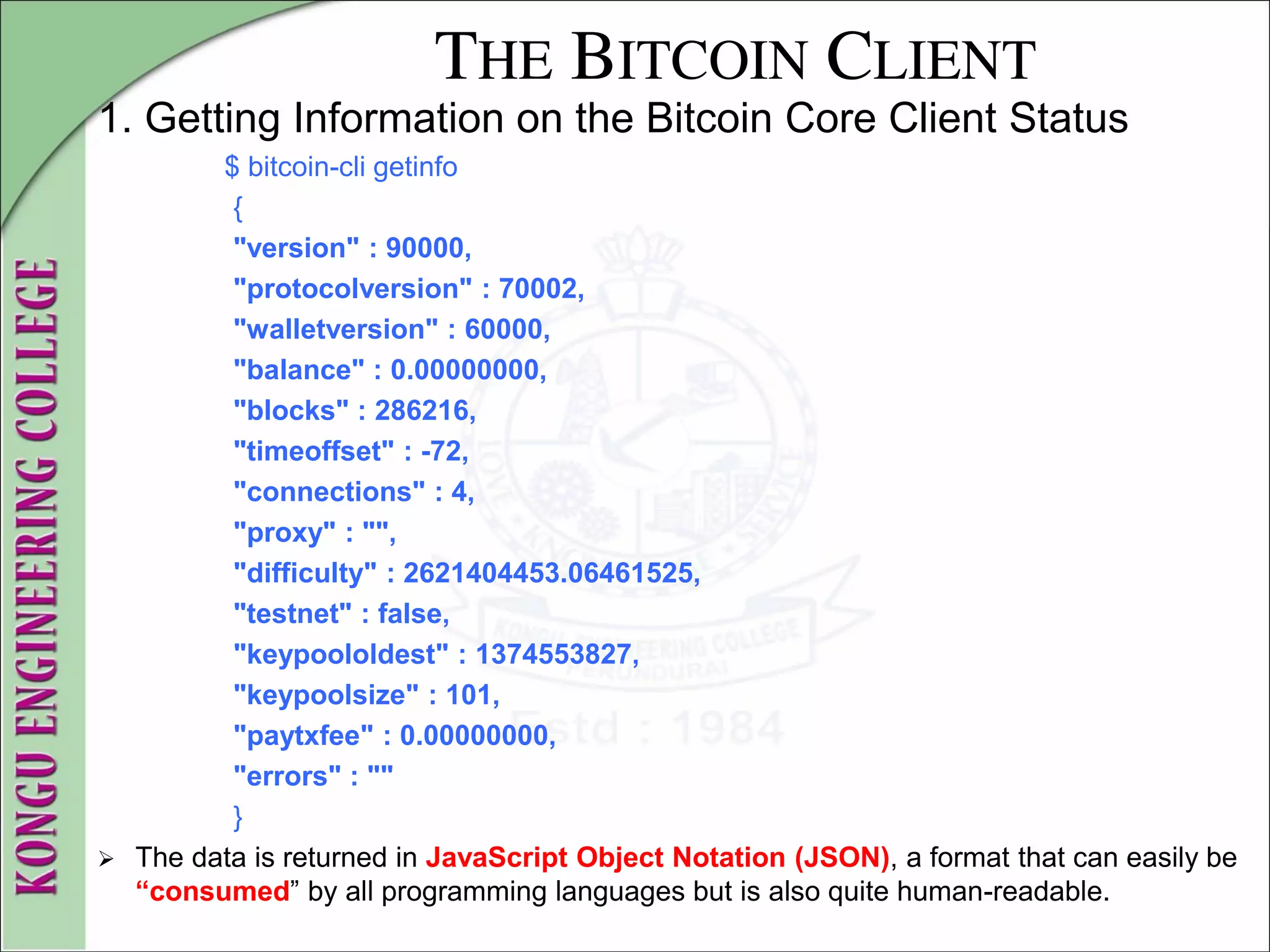THE BITCOIN CLIENT
1. Getting Information on the Bitcoin Core Client Status
$ bitcoin-cli getinfo
{
"version" : 90000,
"protocolversion" : 70002,
"walletversion" : 60000,
"balance" : 0.00000000,
"blocks" : 286216,
"timeoffset" : -72,
"connections" : 4,
"proxy" : "",
"difficulty" : 2621404453.06461525,
"testnet" : false,
"keypoololdest" : 1374553827,
"keypoolsize" : 101,
"paytxfee" : 0.00000000,
"errors" : ""
}
 The data is returned in JavaScript Object Notation (JSON), a format that can easily be
“consumed” by all programming languages but is also quite human-readable.
 