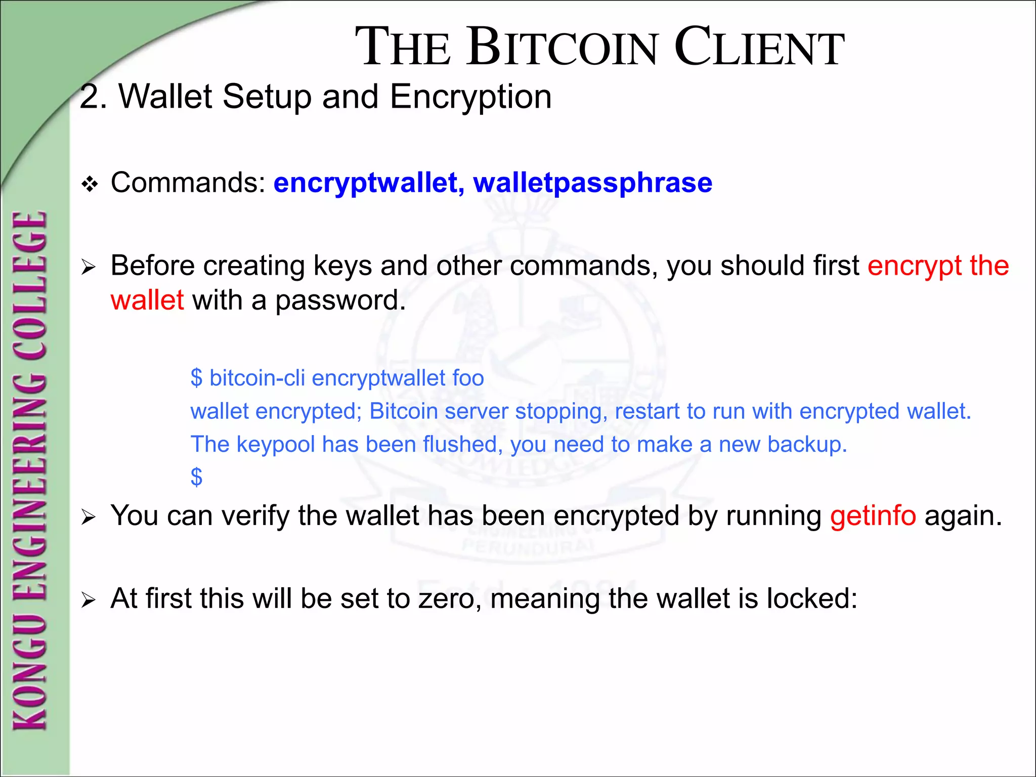 THE BITCOIN CLIENT
2. Wallet Setup and Encryption
 Commands: encryptwallet, walletpassphrase
 Before creating keys and other commands, you should first encrypt the
wallet with a password.
$ bitcoin-cli encryptwallet foo
wallet encrypted; Bitcoin server stopping, restart to run with encrypted wallet.
The keypool has been flushed, you need to make a new backup.
$
 You can verify the wallet has been encrypted by running getinfo again.
 At first this will be set to zero, meaning the wallet is locked:
 