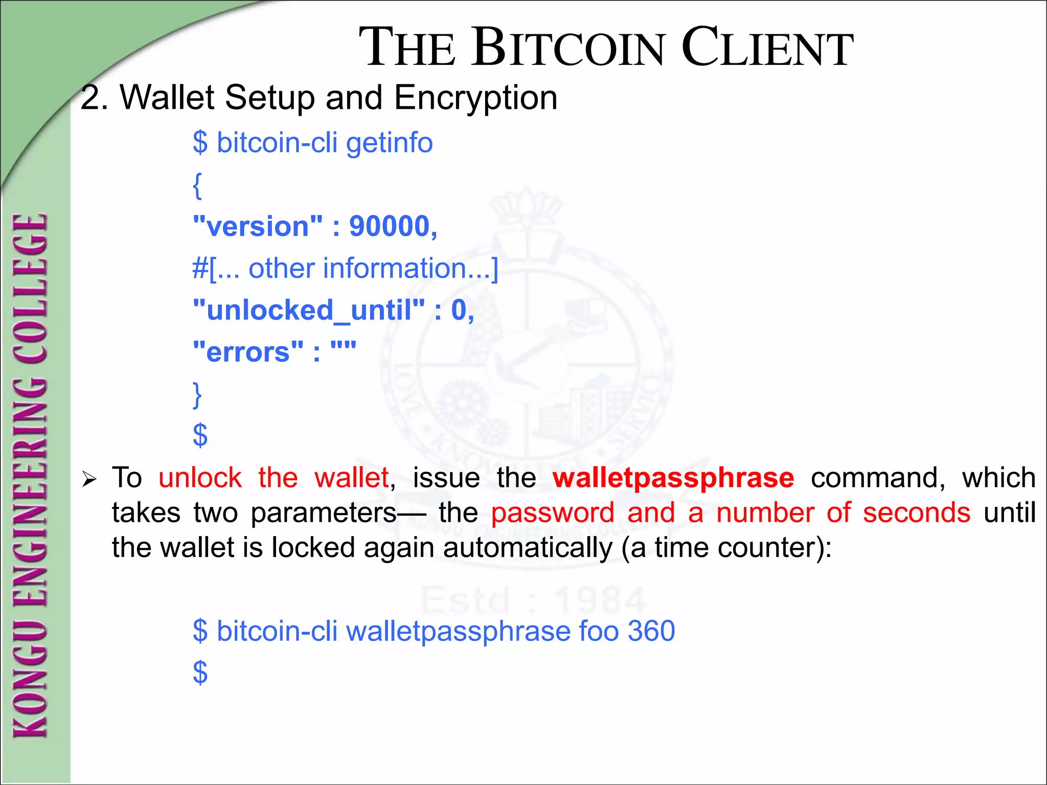 THE BITCOIN CLIENT
2. Wallet Setup and Encryption
$ bitcoin-cli getinfo
{
"version" : 90000,
#[... other information...]
"unlocked_until" : 0,
"errors" : ""
}
$
 To unlock the wallet, issue the walletpassphrase command, which
takes two parameters— the password and a number of seconds until
the wallet is locked again automatically (a time counter):
$ bitcoin-cli walletpassphrase foo 360
$
 