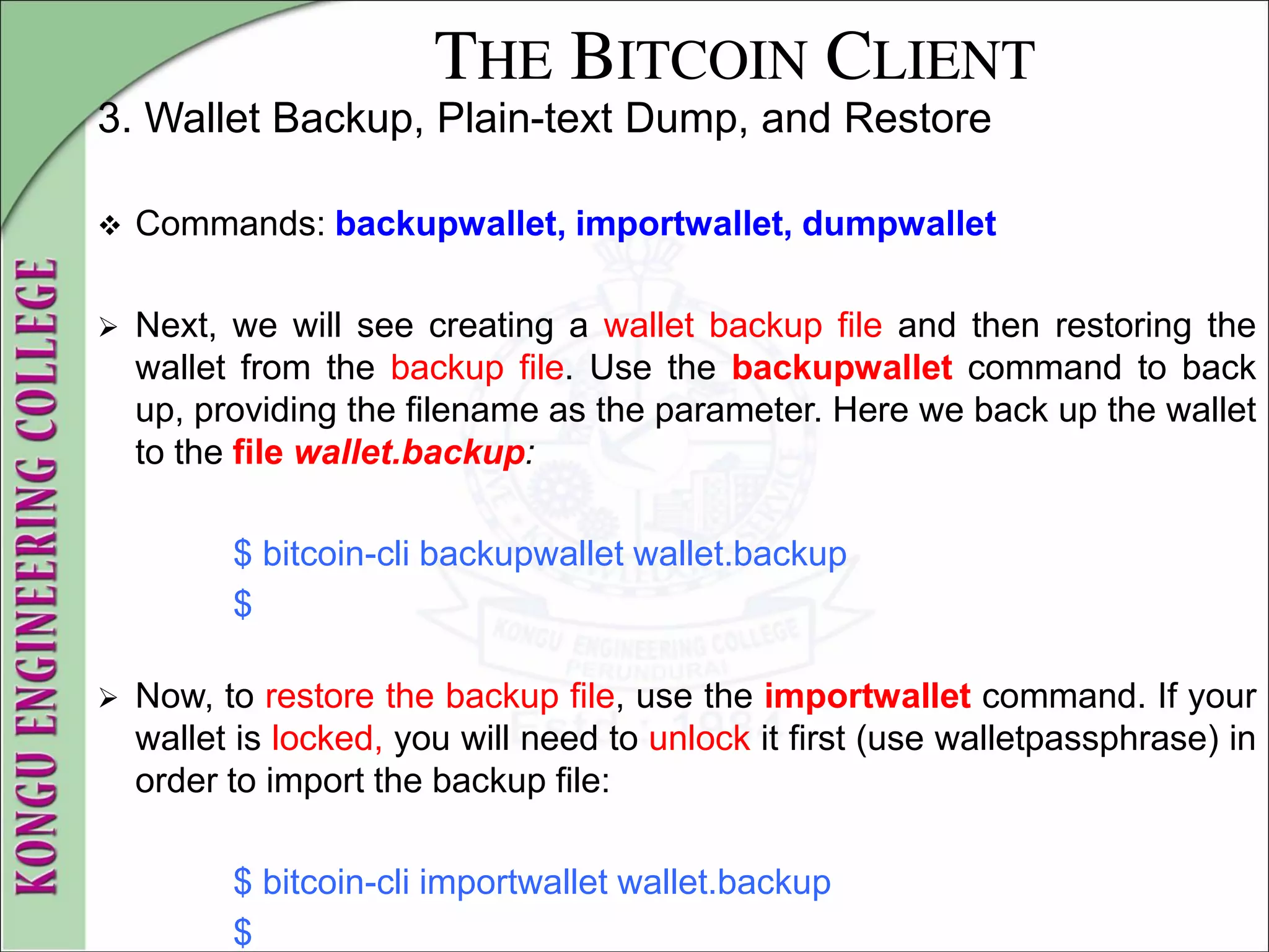 THE BITCOIN CLIENT
3. Wallet Backup, Plain-text Dump, and Restore
 Commands: backupwallet, importwallet, dumpwallet
 Next, we will see creating a wallet backup file and then restoring the
wallet from the backup file. Use the backupwallet command to back
up, providing the filename as the parameter. Here we back up the wallet
to the file wallet.backup:
$ bitcoin-cli backupwallet wallet.backup
$
 Now, to restore the backup file, use the importwallet command. If your
wallet is locked, you will need to unlock it first (use walletpassphrase) in
order to import the backup file:
$ bitcoin-cli importwallet wallet.backup
$
 