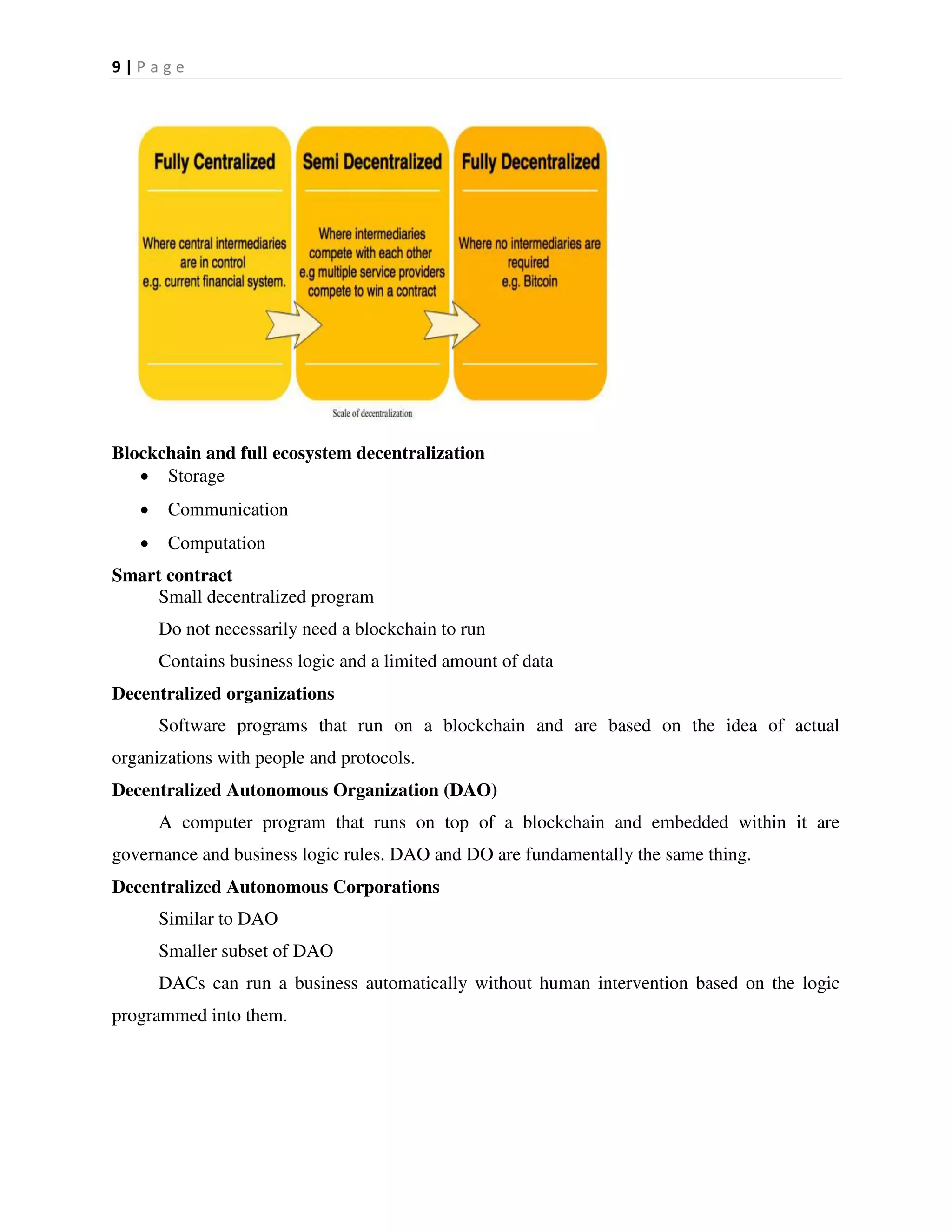 9 | P a g e
Blockchain and full ecosystem decentralization
 Storage
 Communication
 Computation
Smart contract
Small decentralized program
Do not necessarily need a blockchain to run
Contains business logic and a limited amount of data
Decentralized organizations
Software programs that run on a blockchain and are based on the idea of actual
organizations with people and protocols.
Decentralized Autonomous Organization (DAO)
A computer program that runs on top of a blockchain and embedded within it are
governance and business logic rules. DAO and DO are fundamentally the same thing.
Decentralized Autonomous Corporations
Similar to DAO
Smaller subset of DAO
DACs can run a business automatically without human intervention based on the logic
programmed into them.
 