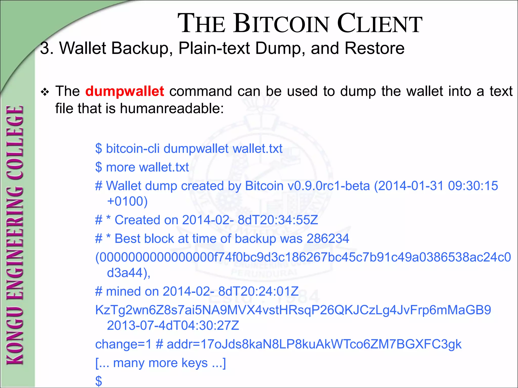 THE BITCOIN CLIENT
3. Wallet Backup, Plain-text Dump, and Restore
 The dumpwallet command can be used to dump the wallet into a text
file that is humanreadable:
$ bitcoin-cli dumpwallet wallet.txt
$ more wallet.txt
# Wallet dump created by Bitcoin v0.9.0rc1-beta (2014-01-31 09:30:15
+0100)
# * Created on 2014-02- 8dT20:34:55Z
# * Best block at time of backup was 286234
(0000000000000000f74f0bc9d3c186267bc45c7b91c49a0386538ac24c0
d3a44),
# mined on 2014-02- 8dT20:24:01Z
KzTg2wn6Z8s7ai5NA9MVX4vstHRsqP26QKJCzLg4JvFrp6mMaGB9
2013-07-4dT04:30:27Z
change=1 # addr=17oJds8kaN8LP8kuAkWTco6ZM7BGXFC3gk
[... many more keys ...]
$
 
