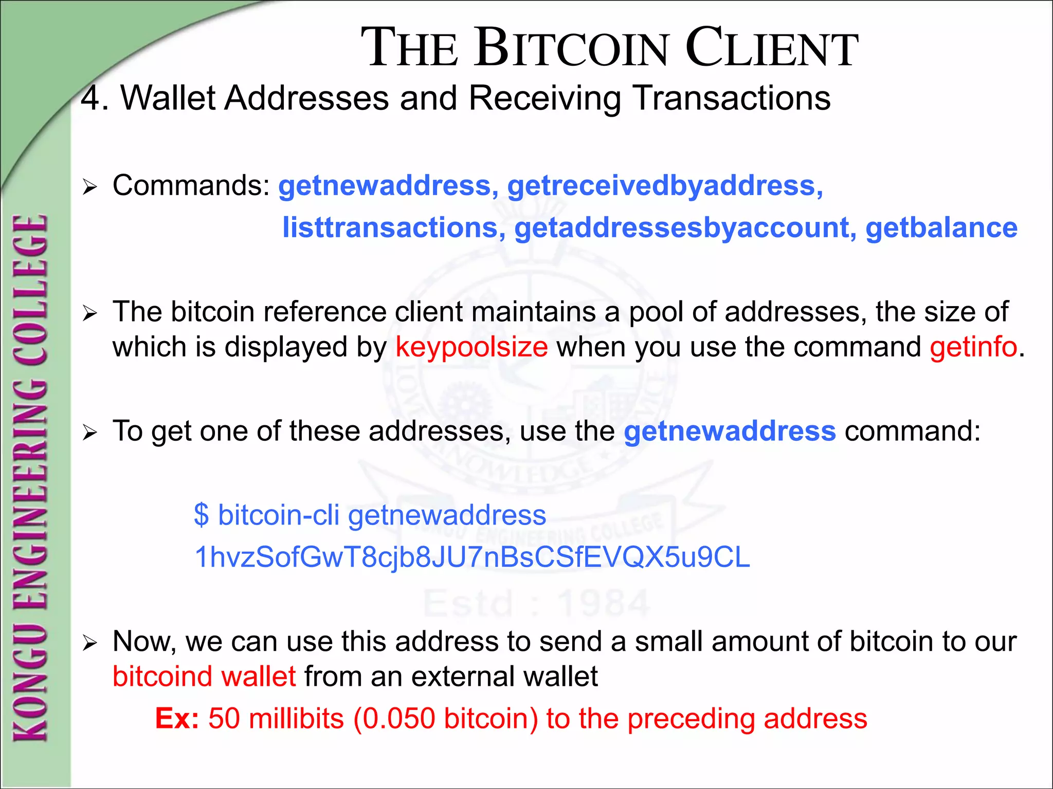 THE BITCOIN CLIENT
4. Wallet Addresses and Receiving Transactions
 Commands: getnewaddress, getreceivedbyaddress,
listtransactions, getaddressesbyaccount, getbalance
 The bitcoin reference client maintains a pool of addresses, the size of
which is displayed by keypoolsize when you use the command getinfo.
 To get one of these addresses, use the getnewaddress command:
$ bitcoin-cli getnewaddress
1hvzSofGwT8cjb8JU7nBsCSfEVQX5u9CL
 Now, we can use this address to send a small amount of bitcoin to our
bitcoind wallet from an external wallet
Ex: 50 millibits (0.050 bitcoin) to the preceding address
 