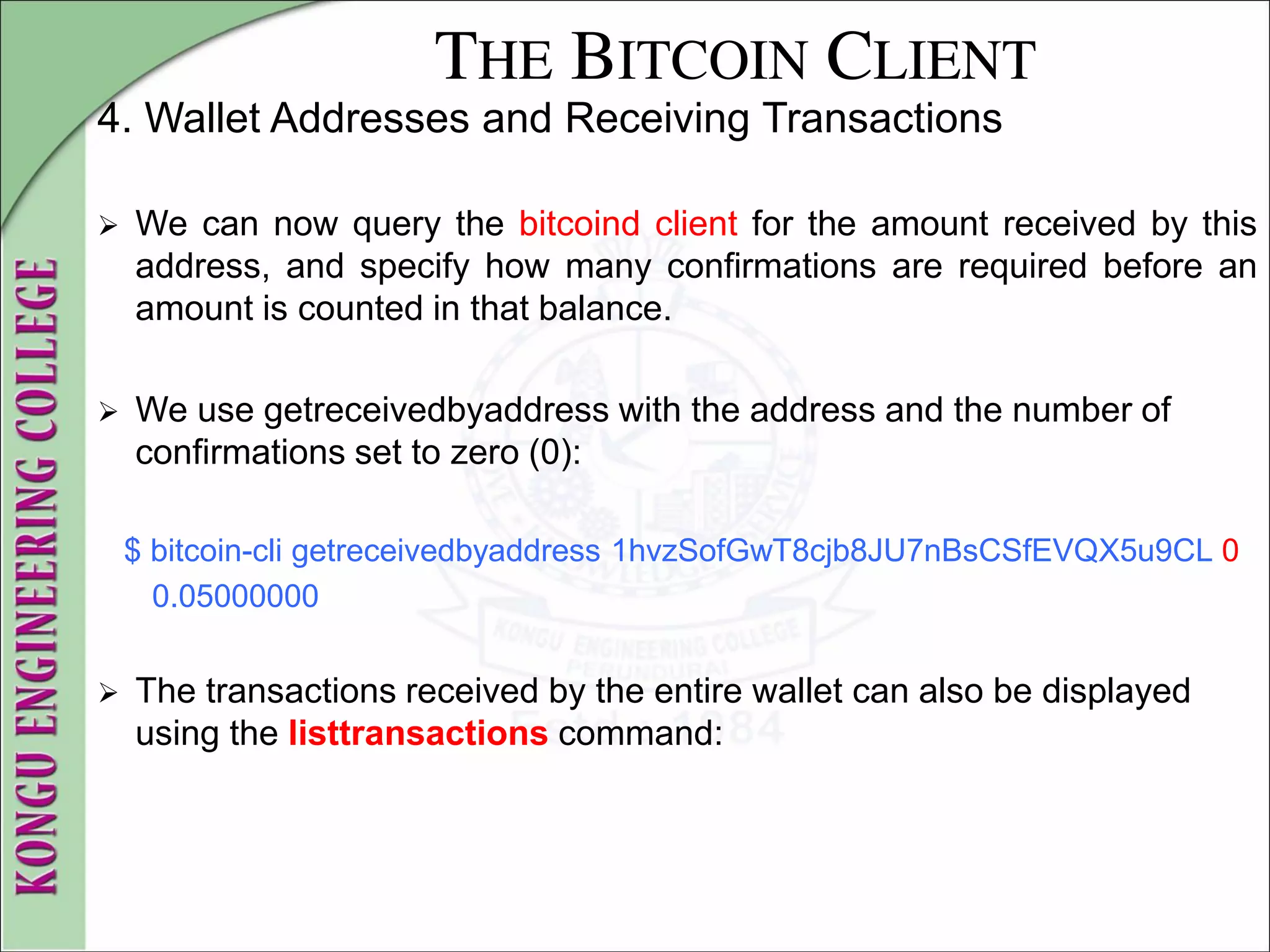 THE BITCOIN CLIENT
4. Wallet Addresses and Receiving Transactions
 We can now query the bitcoind client for the amount received by this
address, and specify how many confirmations are required before an
amount is counted in that balance.
 We use getreceivedbyaddress with the address and the number of
confirmations set to zero (0):
$ bitcoin-cli getreceivedbyaddress 1hvzSofGwT8cjb8JU7nBsCSfEVQX5u9CL 0
0.05000000
 The transactions received by the entire wallet can also be displayed
using the listtransactions command:
 
