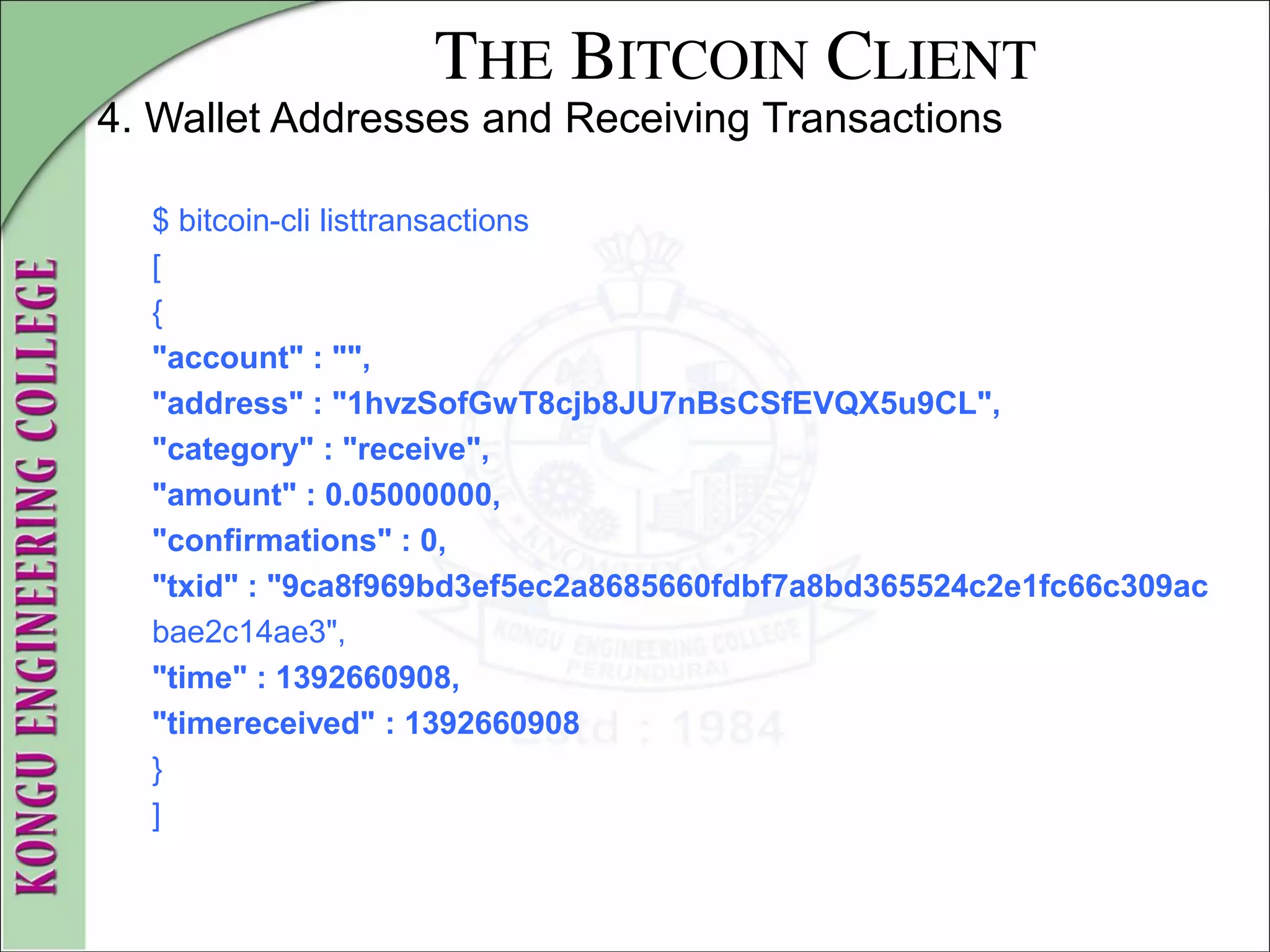 THE BITCOIN CLIENT
4. Wallet Addresses and Receiving Transactions
$ bitcoin-cli listtransactions
[
{
"account" : "",
"address" : "1hvzSofGwT8cjb8JU7nBsCSfEVQX5u9CL",
"category" : "receive",
"amount" : 0.05000000,
"confirmations" : 0,
"txid" : "9ca8f969bd3ef5ec2a8685660fdbf7a8bd365524c2e1fc66c309ac
bae2c14ae3",
"time" : 1392660908,
"timereceived" : 1392660908
}
]
 