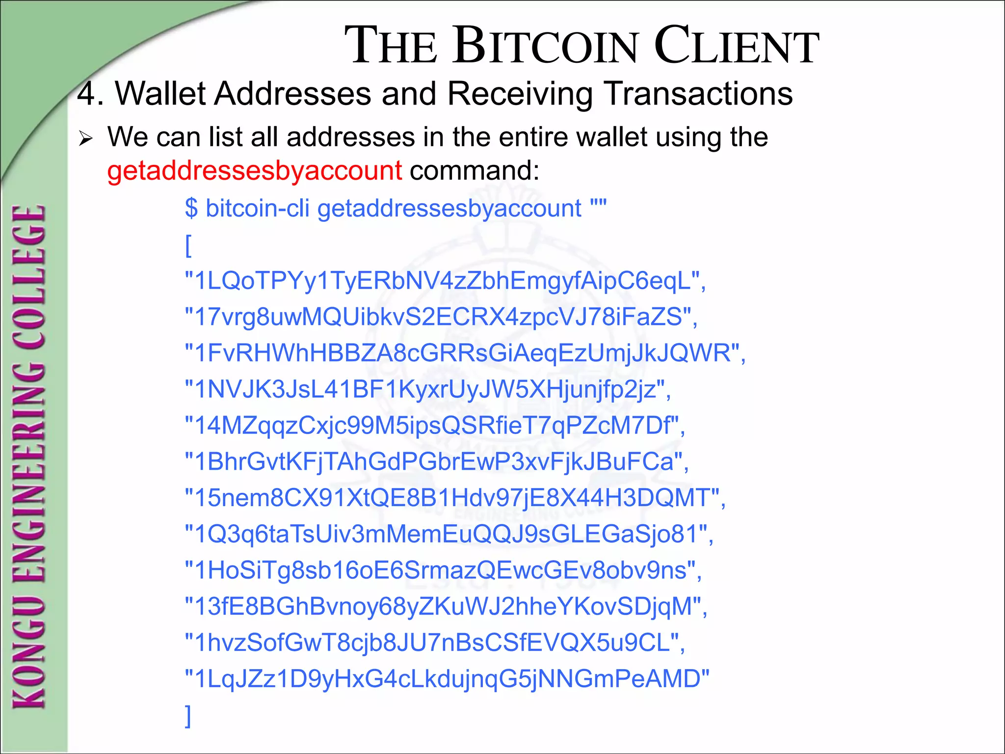THE BITCOIN CLIENT
4. Wallet Addresses and Receiving Transactions
 We can list all addresses in the entire wallet using the
getaddressesbyaccount command:
$ bitcoin-cli getaddressesbyaccount ""
[
"1LQoTPYy1TyERbNV4zZbhEmgyfAipC6eqL",
"17vrg8uwMQUibkvS2ECRX4zpcVJ78iFaZS",
"1FvRHWhHBBZA8cGRRsGiAeqEzUmjJkJQWR",
"1NVJK3JsL41BF1KyxrUyJW5XHjunjfp2jz",
"14MZqqzCxjc99M5ipsQSRfieT7qPZcM7Df",
"1BhrGvtKFjTAhGdPGbrEwP3xvFjkJBuFCa",
"15nem8CX91XtQE8B1Hdv97jE8X44H3DQMT",
"1Q3q6taTsUiv3mMemEuQQJ9sGLEGaSjo81",
"1HoSiTg8sb16oE6SrmazQEwcGEv8obv9ns",
"13fE8BGhBvnoy68yZKuWJ2hheYKovSDjqM",
"1hvzSofGwT8cjb8JU7nBsCSfEVQX5u9CL",
"1LqJZz1D9yHxG4cLkdujnqG5jNNGmPeAMD"
]
 
