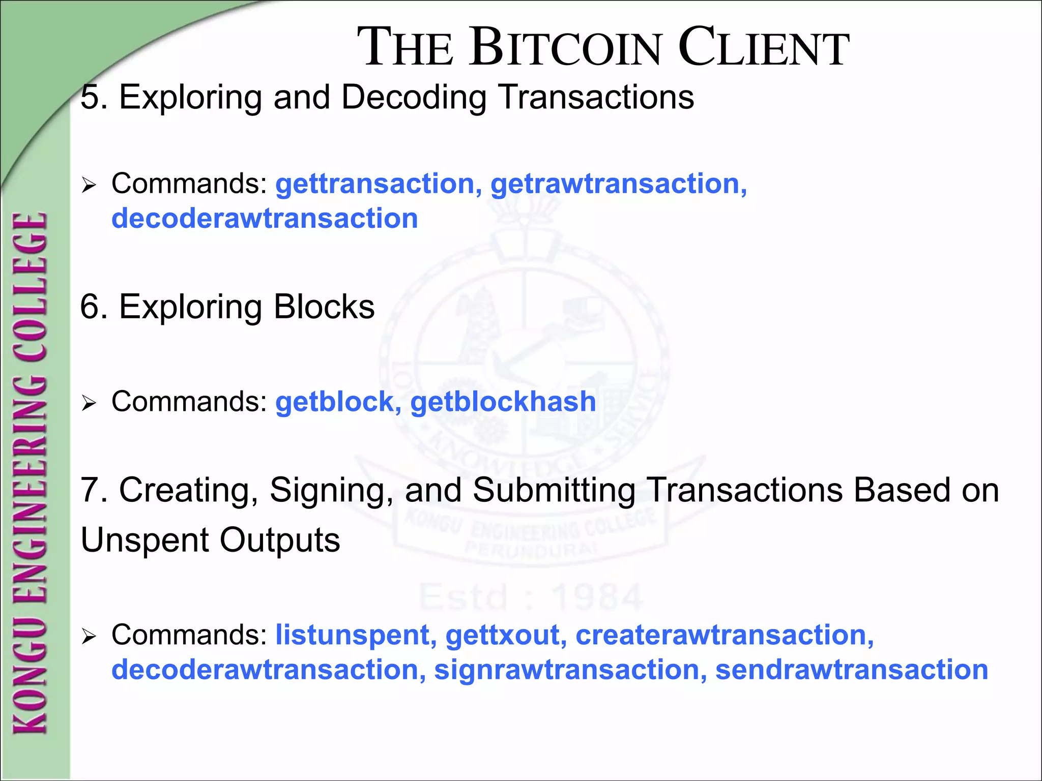 THE BITCOIN CLIENT
5. Exploring and Decoding Transactions
 Commands: gettransaction, getrawtransaction,
decoderawtransaction
6. Exploring Blocks
 Commands: getblock, getblockhash
7. Creating, Signing, and Submitting Transactions Based on
Unspent Outputs
 Commands: listunspent, gettxout, createrawtransaction,
decoderawtransaction, signrawtransaction, sendrawtransaction
 