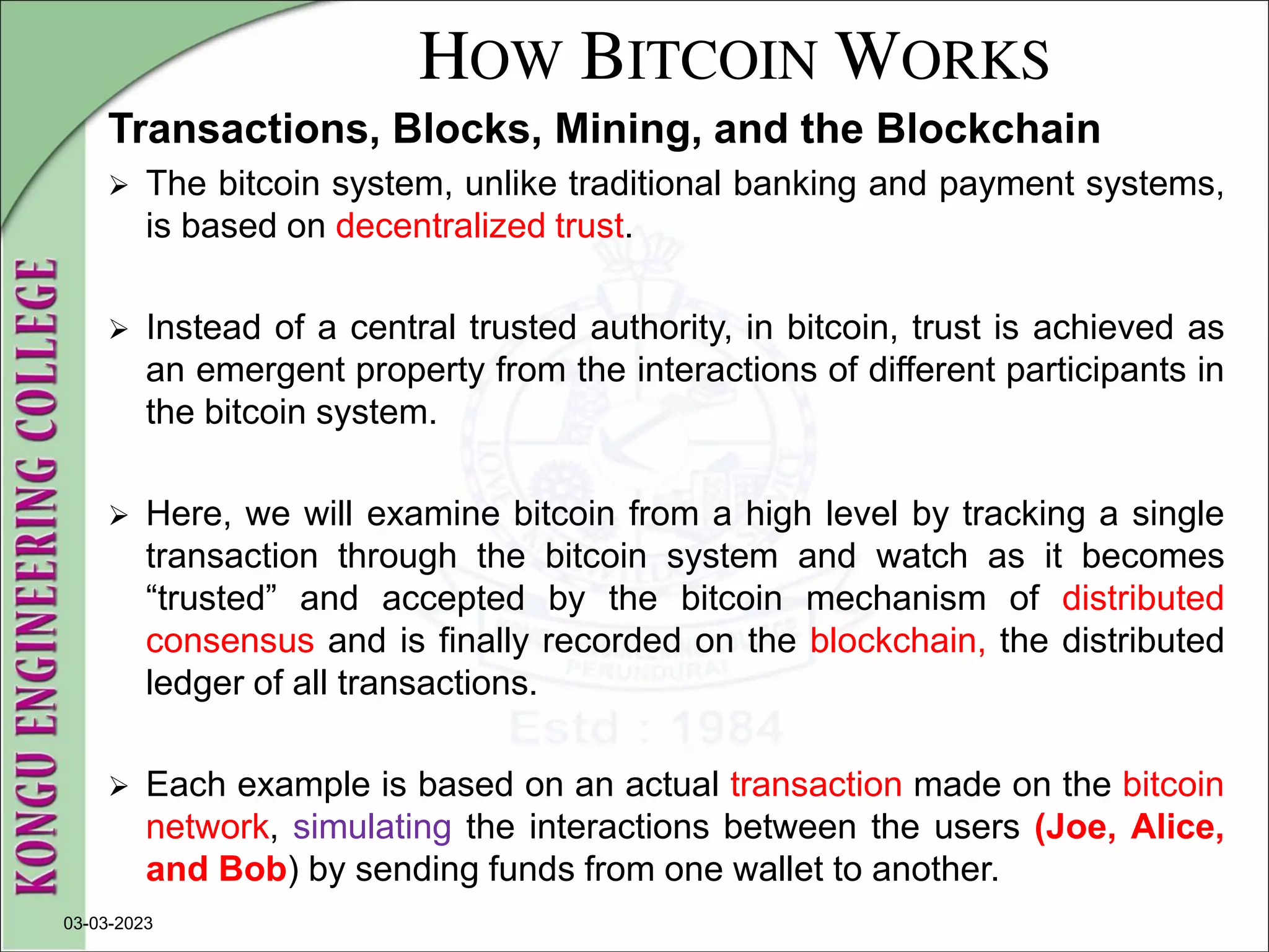 HOW BITCOIN WORKS
Transactions, Blocks, Mining, and the Blockchain
 The bitcoin system, unlike traditional banking and payment systems,
is based on decentralized trust.
 Instead of a central trusted authority, in bitcoin, trust is achieved as
an emergent property from the interactions of different participants in
the bitcoin system.
 Here, we will examine bitcoin from a high level by tracking a single
transaction through the bitcoin system and watch as it becomes
“trusted” and accepted by the bitcoin mechanism of distributed
consensus and is finally recorded on the blockchain, the distributed
ledger of all transactions.
 Each example is based on an actual transaction made on the bitcoin
network, simulating the interactions between the users (Joe, Alice,
and Bob) by sending funds from one wallet to another.
03-03-2023
 