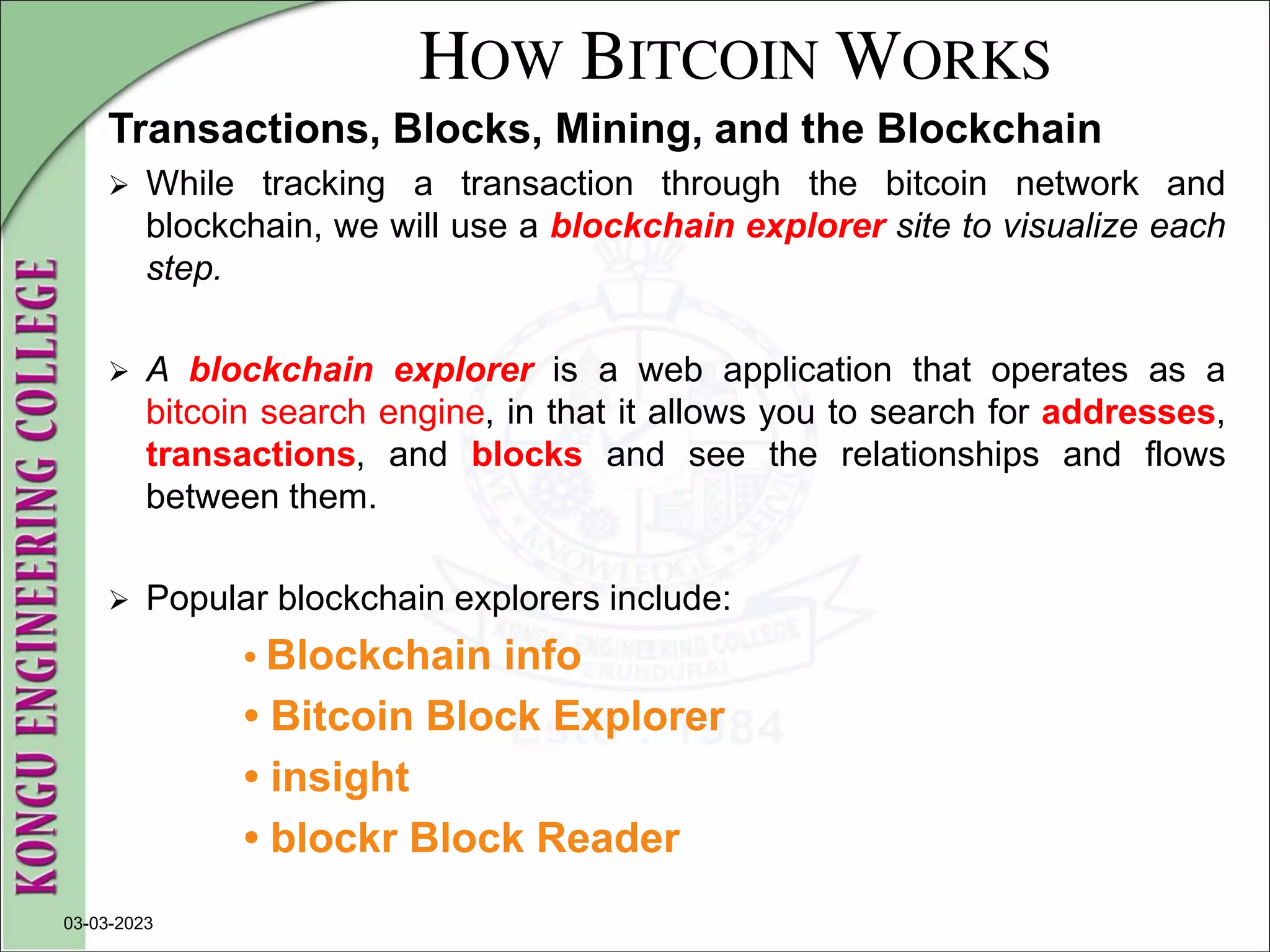 HOW BITCOIN WORKS
Transactions, Blocks, Mining, and the Blockchain
 While tracking a transaction through the bitcoin network and
blockchain, we will use a blockchain explorer site to visualize each
step.
 A blockchain explorer is a web application that operates as a
bitcoin search engine, in that it allows you to search for addresses,
transactions, and blocks and see the relationships and flows
between them.
 Popular blockchain explorers include:
• Blockchain info
• Bitcoin Block Explorer
• insight
• blockr Block Reader
03-03-2023
 