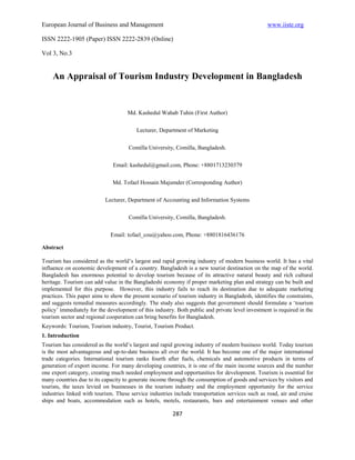 European Journal of Business and Management                                                       www.iiste.org

ISSN 2222-1905 (Paper) ISSN 2222-2839 (Online)

Vol 3, No.3


    An Appraisal of Tourism Industry Development in Bangladesh


                                     Md. Kashedul Wahab Tuhin (First Author)


                                         Lecturer, Department of Marketing


                                     Comilla University, Comilla, Bangladesh.


                              Email: kashedul@gmail.com, Phone: +8801713230379


                              Md. Tofael Hossain Majumder (Corresponding Author)


                           Lecturer, Department of Accounting and Information Systems


                                     Comilla University, Comilla, Bangladesh.


                             Email: tofael_cou@yahoo.com, Phone: +8801816436176

Abstract

Tourism has considered as the world’s largest and rapid growing industry of modern business world. It has a vital
influence on economic development of a country. Bangladesh is a new tourist destination on the map of the world.
Bangladesh has enormous potential to develop tourism because of its attractive natural beauty and rich cultural
heritage. Tourism can add value in the Bangladeshi economy if proper marketing plan and strategy can be built and
implemented for this purpose. However, this industry fails to reach its destination due to adequate marketing
practices. This paper aims to show the present scenario of tourism industry in Bangladesh, identifies the constraints,
and suggests remedial measures accordingly. The study also suggests that government should formulate a ‘tourism
policy’ immediately for the development of this industry. Both public and private level investment is required in the
tourism sector and regional cooperation can bring benefits for Bangladesh.
Keywords: Tourism, Tourism industry, Tourist, Tourism Product.
1. Introduction
Tourism has considered as the world’s largest and rapid growing industry of modern business world. Today tourism
is the most advantageous and up-to-date business all over the world. It has become one of the major international
trade categories. International tourism ranks fourth after fuels, chemicals and automotive products in terms of
generation of export income. For many developing countries, it is one of the main income sources and the number
one export category, creating much needed employment and opportunities for development. Tourism is essential for
many countries due to its capacity to generate income through the consumption of goods and services by visitors and
tourists, the taxes levied on businesses in the tourism industry and the employment opportunity for the service
industries linked with tourism. These service industries include transportation services such as road, air and cruise
ships and boats, accommodation such as hotels, motels, restaurants, bars and entertainment venues and other

                                                        287
 