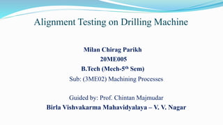 Alignment Testing on Drilling Machine
Milan Chirag Parikh
20ME005
B.Tech (Mech-5th Sem)
Sub: (3ME02) Machining Processes
Guided by: Prof. Chintan Majmudar
Birla Vishvakarma Mahavidyalaya – V. V. Nagar
 