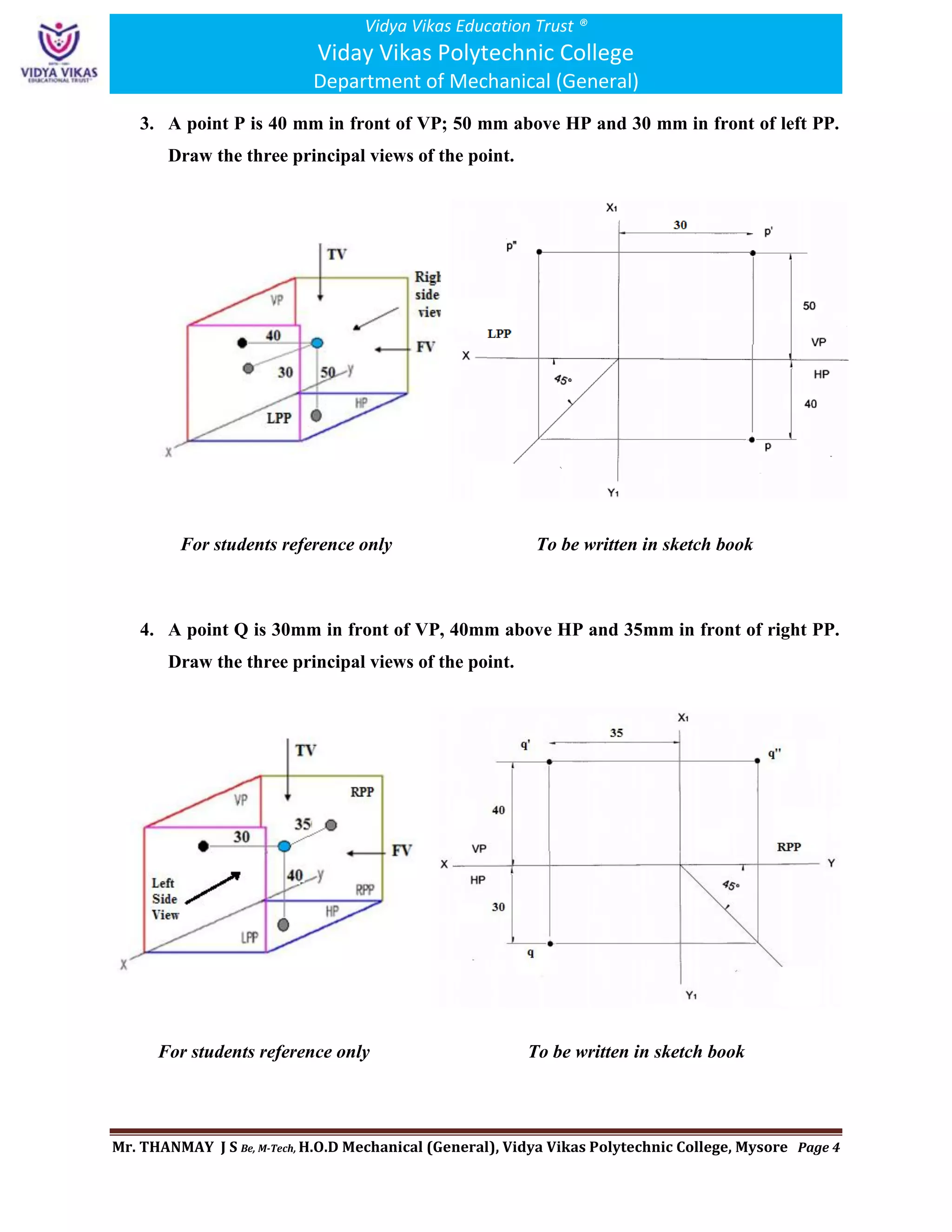 Vidya Vikas Education Trust ®
Viday Vikas Polytechnic College
Department of Mechanical (General)
Mr. THANMAY J S Be, M-Tech, H.O.D Mechanical (General), Vidya Vikas Polytechnic College, Mysore Page 4
3. A point P is 40 mm in front of VP; 50 mm above HP and 30 mm in front of left PP.
Draw the three principal views of the point.
For students reference only To be written in sketch book
4. A point Q is 30mm in front of VP, 40mm above HP and 35mm in front of right PP.
Draw the three principal views of the point.
For students reference only To be written in sketch book
 