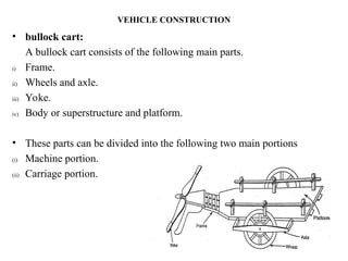 VEHICLE CONSTRUCTION
• bullock cart:
A bullock cart consists of the following main parts.
i) Frame.
ii) Wheels and axle.
iii) Yoke.
iv) Body or superstructure and platform.
• These parts can be divided into the following two main portions
(i) Machine portion.
(ii) Carriage portion.
 