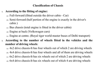 Classification of Chassis
1. According to the fitting of engine:
(a) Full-forward (fitted outside the driver cabin - Car)
(b) Semi-forward (half portion of the engine is exactly in the driver's
cabin )
(c) Bus chassis (total engine is fitted in the driver cabin)
(d) Engine at back (Volkswagen cars)
(e) Engine at centre. (Royal tiger world master buses of Delhi transport)
2. According to the number of wheels fitted in the vehicles and the
number of driving wheels:
(a) 4x2 drive chassis-It has four wheels out of which 2 are driving wheels
(b) 4x4 drive chassis-It has four wheels and all of them are driving wheels
(c) 6x2 drive chassis-It has six wheels out of which 2 are driving wheels
(d) 6x4 drive chassis-It has six wheels out of which 4 are driving wheels
 
