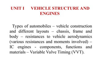 UNIT I VEHICLE STRUCTURE AND
ENGINES
Types of automobiles – vehicle construction
and different layouts – chassis, frame and
body – resistances to vehicle aerodynamics
(various resistances and moments involved) –
IC engines - components, functions and
materials – Variable Valve Timing (VVT).
 