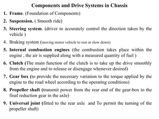 Components and Drive Systems in Chassis
1. Frame. (Foundation of Components)
2. Suspension. ( Smooth ride)
3. Steering system. (driver to accurately control the direction taken by the
vehicle )
4. Braking system (moving motor vehicle to rest or slow down)
5. Internal combustion engines (the combustion takes place within the
engine , the air is supplied along with a measured quantity of fuel )
6. Clutch (The main function of the clutch is to take up the drive smoothly
from the engine and to release or disengage whenever desired)
7. Gear box (to provide the necessary variation to the torque applied by the
engine to the road wheel according to the operating conditions)
8. Propeller shaft (transmit power from the rear end of the gear-box to the
final reduction gear in the axle)
9. Universal joint (fitted to the rear axle and To permit the turning of the
propeller shaft)
 