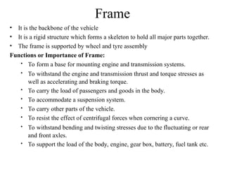 Frame
• It is the backbone of the vehicle
• It is a rigid structure which forms a skeleton to hold all major parts together.
• The frame is supported by wheel and tyre assembly
Functions or Importance of Frame:
 To form a base for mounting engine and transmission systems.
 To withstand the engine and transmission thrust and torque stresses as
well as accelerating and braking torque.
 To carry the load of passengers and goods in the body.
 To accommodate a suspension system.
 To carry other parts of the vehicle.
 To resist the effect of centrifugal forces when cornering a curve.
 To withstand bending and twisting stresses due to the fluctuating or rear
and front axles.
 To support the load of the body, engine, gear box, battery, fuel tank etc.
 