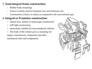 2. Semi-integral frame construction:
– Rubber body mountings
– Frame is mainly used in European cars and American cars
– Construction is heavy in nature as compared to the conventional type.
3. Integral or Frameless construction:
– chassis-less, unitary or monocoque construction
– stiff light construction,
– particularly suitable for mass-produced vehicles
– The body of the vehicle gives a mounting for
engine, transmission, suspension and other
mechanical units and components
 