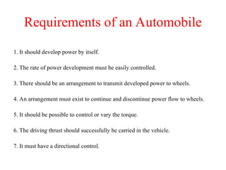 Requirements of an Automobile
1. It should develop power by itself.
2. The rate of power development must be easily controlled.
3. There should be an arrangement to transmit developed power to wheels.
4. An arrangement must exist to continue and discontinue power flow to wheels.
5. It should be possible to control or vary the torque.
6. The driving thrust should successfully be carried in the vehicle.
7. It must have a directional control.
 