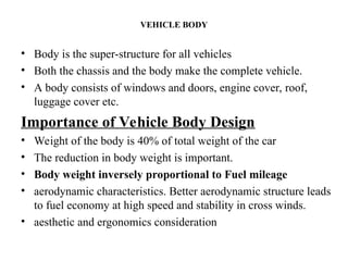 VEHICLE BODY
• Body is the super-structure for all vehicles
• Both the chassis and the body make the complete vehicle.
• A body consists of windows and doors, engine cover, roof,
luggage cover etc.
Importance of Vehicle Body Design
• Weight of the body is 40% of total weight of the car
• The reduction in body weight is important.
• Body weight inversely proportional to Fuel mileage
• aerodynamic characteristics. Better aerodynamic structure leads
to fuel economy at high speed and stability in cross winds.
• aesthetic and ergonomics consideration
 