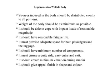 Requirements of Vehicle Body

Stresses induced in the body should be distributed evenly
to all portions.

Weight of the body should be as minimum as possible.

It should be able to cope with impact loads of reasonable
magnitude

It should have reasonable fatigue life.

It must provide adequate space for both passengers and
the luggage.

It should have minimum number of components.

It must ensure a quite ride, easy entry and exit.

It should create minimum vibration during runnin

It should give appeal finish in shape and colour.
 