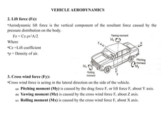 VEHICLE AERODYNAMICS
2. Lift force (Fz):
•Aerodynamic lift force is the vertical component of the resultant force caused by the
pressure distribution on the body.
Fz = Cz ρv2
A/2
Where
•Cz =Lift coefficient
•ρ = Density of air.
3. Cross wind force (Fy):
•Cross wind force is acting in the lateral direction on the side of the vehicle.
(a) Pitching moment (My) is caused by the drag force F, or lift force F, about Y axis.
(b) Yawing moment (Mz) is caused by the cross wind force F, about Z axis.
(c) Rolling moment (Mx) is caused by the cross wind force F, about X axis.
 