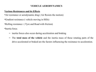 VEHICLE AERODYNAMICS
Various Resistances and its Effects
•Air resistance or aerodynamic drag ( Air Resists the motion)
•Gradient resistance ( vehicle moving in Hills)
•Rolling resistance ( Tyre and Road with friction)
•Inertia force.
– inertia forces also occur during acceleration and braking
– The total mass of the vehicle and the inertia mass of those rotating parts of the
drive accelerated or braked are the factors influencing the resistance to acceleration.
 