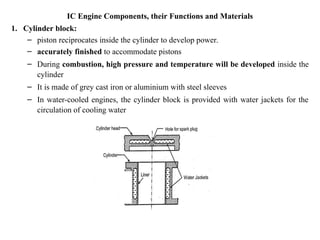 IC Engine Components, their Functions and Materials
1. Cylinder block:
– piston reciprocates inside the cylinder to develop power.
– accurately finished to accommodate pistons
– During combustion, high pressure and temperature will be developed inside the
cylinder
– It is made of grey cast iron or aluminium with steel sleeves
– In water-cooled engines, the cylinder block is provided with water jackets for the
circulation of cooling water
 