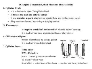 IC Engine Components, their Functions and Materials
2. Cylinder Head:
– It is bolted at the top of the cylinder block
– It houses the inlet and exhaust valves
– It also contains a spark plug hole or injector hole and cooling water jacket
– They are manufactured by casting or forging method.
3. Crankcase :
It supports crankshaft and camshaft with the help of bearings.
It is made of cast iron, aluminium alloys or alloy steels.
4. Oil Sump or oil pan:
bottom of crankcase by using a gasket
It is made of pressed steel sheet
5. Cylinder liners:
1.Dry liners
2.Wet Cylinders
piston constantly moves up and down
To avoid cylinder wear
liner which is in the form of the sleeve is inserted into the cylinder bore
 