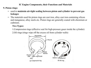 IC Engine Components, their Functions and Materials
9. Piston rings:
– used to maintain air-tight sealing between piston and cylinder to prevent gas
leakages
– The materials used for piston rings are cast iron, alloy cast iron containing silicon
and manganese, alloy steels etc. Piston rings are generally coated with chromium or
cadmium.
Two Types:
1.Compression rings (effective seal for high-pressure gases inside the cylinder)
2.Oil rings (rings wipe off the excess oil from cylinder walls)
 