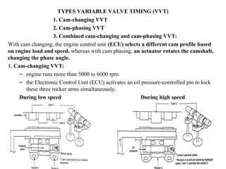 TYPES VARIABLE VALVE TIMING (VVT)
1. Cam-changing VVT
2. Cam-phasing VVT
3. Combined cam-changing and cam-phasing VVT:
With cam changing, the engine control unit (ECU) selects a different cam profile based
on engine load and speed, whereas with cam phasing, an actuator rotates the camshaft,
changing the phase angle.
1. Cam-changing VVT:
– engine runs more than 5000 to 6000 rpm
– the Electronic Control Unit (ECU) activates an oil pressure-controlled pin to lock
these three rocker arms simultaneously.
During low speed During high speed
 