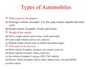 Types of Automobiles
 With respect to the purpose:
(a) Passenger vehicles. Examples: Car, bus, jeep, scooter, mopeds and motor
cycle.
(b) Goods carriers. Examples: Trucks and Lorries.
 Weight of the vehicle:
(a) Heavy weight vehicle such as buses, trucks and trailers.
(b) Light weight vehicles such as cars, jeeps etc.
(c) Medium weight vehicles such as minibus and station wagon.
 With respect to the fuel used:
(a) Petrol vehicles Examples: Scooters, cars, motors cycles etc.
(b) Diesel vehicles Exemples: Buses, trucks etc.
(c) Gas vehicles Examples: Coal gas, LPG, CNG vehicles.
(d) Electric vehicle Examples: Heavy cranes, battery truck, cars and forklifts.
(e) Solar vehicle.
 