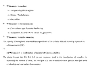  With respect to motion:
(a) Reciprocating Piston engines
(b) Rotary - Wankel engine
(c) Gas turbine.
 With respect to the suspension:
(a) Conventional type. Example: Leaf spring
(b) Independent. Example: Coil, torsion bar, pneumatic.
 With respect to engine capacity:
The capacity of an engine is expressed in swept volume of the cylinder which is normally expressed in
cubic centimetre (CC).

(x) With respect to combination of number of wheels and axles:
The digital figures like 4-2, 4-4, 6-4 etc. are commonly used in the classification of vehicles. By
increasing the number of axles, the load per axle can be reduced which protects the tyres from
overloading and road surface from damage.
 