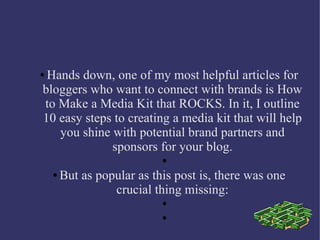 ●Hands down, one of my most helpful articles for
bloggers who want to connect with brands is How
to Make a Media Kit that ROCKS. In it, I outline
10 easy steps to creating a media kit that will help
you shine with potential brand partners and
sponsors for your blog.
●
● But as popular as this post is, there was one
crucial thing missing:
●
●