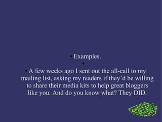 ● Examples.
●
● A few weeks ago I sent out the all-call to my
mailing list, asking my readers if they’d be willing
to share their media kits to help great bloggers
like you. And do you know what? They DID.