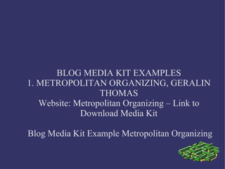 BLOG MEDIA KIT EXAMPLES
1. METROPOLITAN ORGANIZING, GERALIN
THOMAS
Website: Metropolitan Organizing – Link to
Download Media Kit
Blog Media Kit Example Metropolitan Organizing