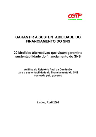 GARANTIR A SUSTENTABILIDADE DO
FINANCIAMENTO DO SNS
20 Medidas alternativas que visam garantir a
sustentabilidade do financiamento do SNS

Análise do Relatório final da Comissão
para a sustentabilidade do financiamento do SNS
nomeada pelo governo

Lisboa, Abril 2008

 