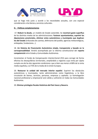 que se haga más justo y acorde a las necesidades actuales, con una especial
consideración a los bienes y servicios culturales.
D. Políticas complementarias
17. Reducir la deuda, un modelo de Estado sostenible. Se recortará gasto superfluo
de los distintos niveles de las administraciones: fusionar ayuntamientos, suprimir las
diputaciones provinciales, eliminar entes autonómicos y municipales que duplican
los del Estado (tribunales de cuentas, defensores del pueblo, agencias meteorológicas,
embajadas, fundaciones...).
18. Un Sistema de Financiación Autonómica simple, transparente y basado en la
corresponsabilidad. Vendrá acompañada por la reforma constitucional del reparto
competencial entre Estado y Comunidades Autónomas.
Incrementar el Fondo de Compensación Interterritorial (FCI) para corregir de forma
efectiva los desequilibrios territoriales, ampliándolo a regiones cuya renta per cápita
cumpla una de las dos siguientes condiciones: que o bien sea menor al 80% de la renta
media española, o al 75% de la media de la Unión Europea.
19. Restaurar la unidad del mercado interior español. Suprimir los obstáculos
autonómicos y municipales, tanto administrativos como lingüísticos, a la libre
circulación de bienes, servicios, personas, empresas y capitales. La homologación
nacional profesional y empresarial será válida y suficiente en todas las Comunidades
Autónomas.
20. Eliminar privilegios fiscales históricos del País Vasco y Navarra.
 