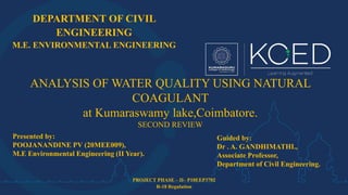 DEPARTMENT OF CIVIL
ENGINEERING
M.E. ENVIRONMENTAL ENGINEERING
PROJECT PHASE – II– P18EEP3702
R-18 Regulation
ANALYSIS OF WATER QUALITY USING NATURAL
COAGULANT
at Kumaraswamy lake,Coimbatore.
SECOND REVIEW
Presented by:
POOJANANDINE PV (20MEE009),
M.E Environmental Engineering (II Year).
Guided by:
Dr . A. GANDHIMATHI.,
Associate Professor,
Department of Civil Engineering.
 