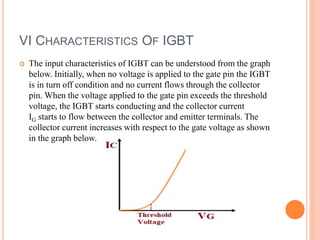 VI CHARACTERISTICS OF IGBT
 The input characteristics of IGBT can be understood from the graph
below. Initially, when no voltage is applied to the gate pin the IGBT
is in turn off condition and no current flows through the collector
pin. When the voltage applied to the gate pin exceeds the threshold
voltage, the IGBT starts conducting and the collector current
IG starts to flow between the collector and emitter terminals. The
collector current increases with respect to the gate voltage as shown
in the graph below.
 