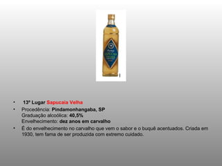 •    13º Lugar Sapucaia Velha
•   Procedência: Pindamonhangaba, SP
    Graduação alcoólica: 40,5%
    Envelhecimento: dez anos em carvalho
•   É do envelhecimento no carvalho que vem o sabor e o buquê acentuados. Criada em
    1930, tem fama de ser produzida com extremo cuidado.
 