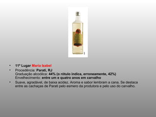 •   11º Lugar Maria Izabel
•   Procedência: Parati, RJ
    Graduação alcoólica: 44% (o rótulo indica, erroneamente, 42%)
    Envelhecimento: entre um e quatro anos em carvalho
•   Suave, agradável, de baixa acidez. Aroma e sabor lembram a cana. Se destaca
    entre as cachaças de Parati pelo esmero da produtora e pelo uso do carvalho.
 