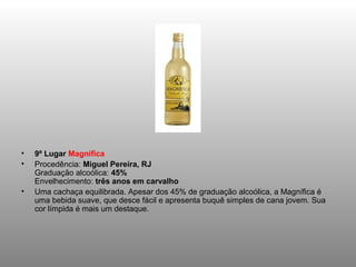 •   9º Lugar Magnífica
•   Procedência: Miguel Pereira, RJ
    Graduação alcoólica: 45%
    Envelhecimento: três anos em carvalho
•   Uma cachaça equilibrada. Apesar dos 45% de graduação alcoólica, a Magnífica é
    uma bebida suave, que desce fácil e apresenta buquê simples de cana jovem. Sua
    cor límpida é mais um destaque.
 