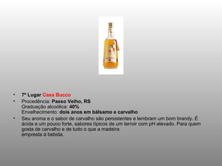 •   7º Lugar Casa Bucco
•   Procedência: Passo Velho, RS
    Graduação alcoólica: 40%
    Envelhecimento: dois anos em bálsamo e carvalho
•   Seu aroma e o sabor de carvalho são persistentes e lembram um bom brandy. É
    ácida e um pouco forte, sabores típicos de um terroir com pH elevado. Para quem
    gosta de carvalho e de tudo o que a madeira
    empresta à bebida.
 