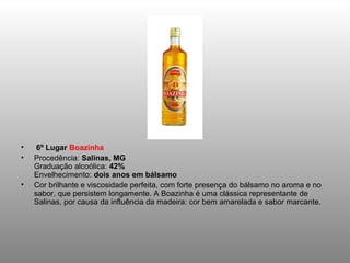 •    6º Lugar Boazinha
•   Procedência: Salinas, MG
    Graduação alcoólica: 42%
    Envelhecimento: dois anos em bálsamo
•   Cor brilhante e viscosidade perfeita, com forte presença do bálsamo no aroma e no
    sabor, que persistem longamente. A Boazinha é uma clássica representante de
    Salinas, por causa da influência da madeira: cor bem amarelada e sabor marcante.
 