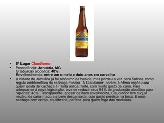 •   5º Lugar Claudionor
•   Procedência: Januária, MG
    Graduação alcoólica: 48%
    Envelhecimento: entre um e meio e dois anos em carvalho
•   A cidade de Januária já foi sinônimo da bebida, mas perdeu a vez para Salinas como
    região emblemática da cachaça mineira. A Claudionor, porém, é ótima opção para
    quem gosta de cachaça à moda antiga, forte, com muito gosto de cana. Para
    adequar-se à nova legislação, teve de reduzir seus 54% de graduação alcoólica para
    "apenas" 48%. Transparente, apesar de bem envelhecida, Claudionor tem buquê
    neutro, de cana madura e bem descansada, cujo gosto persiste na boca. É uma
    cachaça com corpo, equilibrada, perfeita para quem foge das madeiras.
 