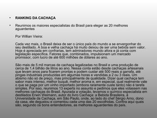 •   RANKING DA CACHAÇA

•   Reunimos os maiores especialistas do Brasil para eleger as 20 melhores
    aguardentes

    Por Willian Vieira:

    Cada vez mais, o Brasil deixa de ser o único país do mundo a se envergonhar do
    seu destilado. A boa e velha cachaça há muito deixou de ser uma bebida sem valor.
    Hoje é apreciada em confrarias, tem admiradores mundo afora e já conta com
    legislação específica. Fatores que, combinados, impulsionam um mercado
    promissor, com lucro de até 600 milhões de dólares ao ano.

    São mais de 5 mil marcas de cachaça legalizadas no Brasil e uma produção de
    cerca de 1,4 bilhão de litros ao ano. Nessa conta estão desde cachaças artesanais
    que levam anos para ficarem prontas e podem custar até 500 reais a garrafa, até
    pingas industriais produzidas em algumas horas e vendidas a 2 ou 3 reais. Um
    abismo não só de preço, mas principalmente de qualidade. Dizer qual cachaça tem
    sabor mais intenso, melhor buquê, melhor aroma e, em especial, qual realmente vale
    o que se paga por um vinho importado (embora raramente custe tanto) não é tarefa
    simples. Por isso, reunimos 13 experts no assunto e pedimos que eles votassem nas
    melhores cachaças do Brasil. Apurada a votação, levamos o químico especialista em
    destilados Erwin Weimann, autor do livro Cachaça: a Bebida Brasileira, à
    Universidade da Cachaça, em São Paulo, onde, ao lado do chef Sérgio Arno, dono
    da casa, ele degustou e comentou cada uma das 20 escolhidas. Confira aqui quais
    são, segundo os bons entendedores, as melhores aguardentes do país.
 