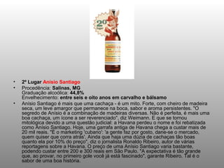•   2º Lugar Anísio Santiago
•   Procedência: Salinas, MG
    Graduação alcoólica: 44,8%
    Envelhecimento: entre seis e oito anos em carvalho e bálsamo
•   Anísio Santiago é mais que uma cachaça - é um mito. Forte, com cheiro de madeira
    seca, um leve amargor que permanece na boca, sabor e aroma persistentes. "O
    segredo de Anísio é a combinação de madeiras diversas. Não é perfeita, é mais uma
    boa cachaça, um ícone a ser reverenciado", diz Weimann. E que se tornou
    mitológica devido a uma questão judicial: a Havana perdeu o nome e foi rebatizada
    como Anísio Santiago. Hoje, uma garrafa antiga de Havana chega a custar mais de
    20 mil reais. "É o marketing 'cubano': 'a gente faz por gosto, dane-se o mercado,
    quem quiser que corra atrás'. Ainda que haja uma dúzia de cachaças tão boas
    quanto ela por 10% do preço", diz o jornalista Ronaldo Ribeiro, autor de várias
    reportagens sobre a Havana. O preço de uma Anísio Santiago varia bastante,
    podendo custar entre 200 e 300 reais em São Paulo. "A expectativa é tão grande
    que, ao provar, no primeiro gole você já está fascinado", garante Ribeiro. Tal é o
    sabor de uma boa história.
 