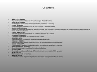Os jurados




•   MARCELO CÂMARA
    Degustador profissional e autor do livro Cachaça - Prazer Brasileiro
•   JOÃO BOSCO FARIA
    Doutor e pesquisador em química de destilados pela Unesp e Unicamp
•   ERWIN WEIMANN
    Químico e mestre-cervejeiro, autor do livro Cachaça: a Bebida Brasileira
•   MARIA JOSÉ MIRANDA
    Diretora da Associação Brasileira de Bebidas (Abrabe), que coordena o Programa Brasileiro de Desenvolvimento da Aguardente de
    Cana, Cachaça ou Caninha
•   PAULO MAGOULAS
    Jornalista, publicitário e presidente da Academia Brasileira da Cachaça
•   CLÁUDIA FERNANDES
    Cachaciére e presidente da Confraria do Copo Furado
•   MAURÍCIO MAIA
    Presta assessoria e consultoria especializada para cachaçarias
•   RONALDO RIBEIRO
    Repórter da revista National Geographic, autor de reportagens sobre Anísio Santiago
•   CELSO NOGUEIRA
    Especialista em destilados e palestrante sobre harmonização de cachaça e charutos
•   MARCO ANTÔNIO MARIANO
    Comanda a cachaçaria paulistana Consulado da Cachaça
•   SÉRGIO ARNO
    Dono da Universidade da Cachaça (SP) e colecionador com mais de 1.600 garrafas
•   MOACYR LUZ
    Músico apaixonado por cachaça
•   MARION BRASIL
    Cachaciére carioca responsável pela carta de diversas cachaçarias do Rio de Janeiro
 